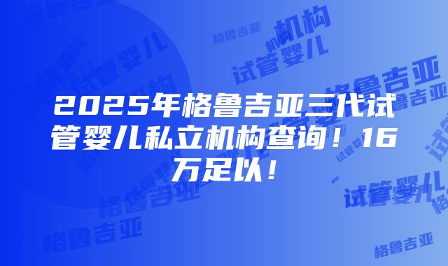 2025年格鲁吉亚三代试管婴儿私立机构查询！16万足以！