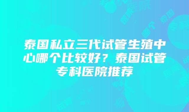 泰国私立三代试管生殖中心哪个比较好？泰国试管专科医院推荐