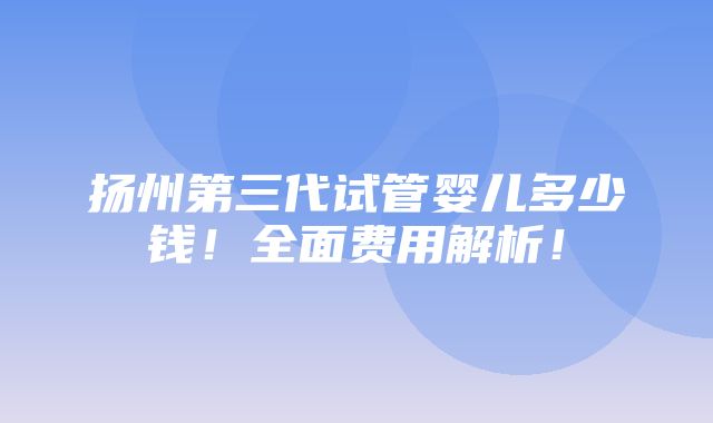 扬州第三代试管婴儿多少钱！全面费用解析！