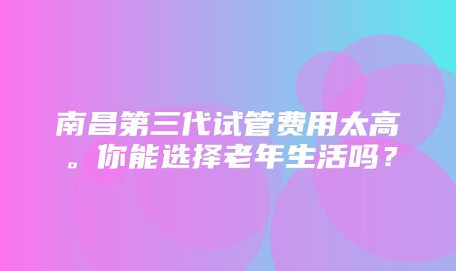 南昌第三代试管费用太高。你能选择老年生活吗？