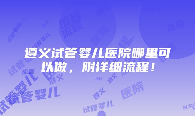 遵义试管婴儿医院哪里可以做，附详细流程！