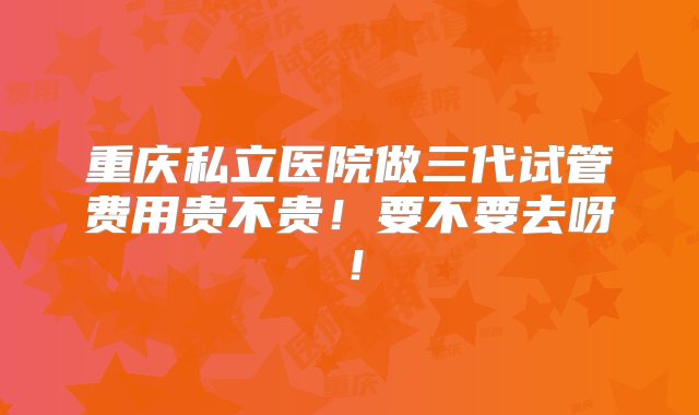 重庆私立医院做三代试管费用贵不贵！要不要去呀！