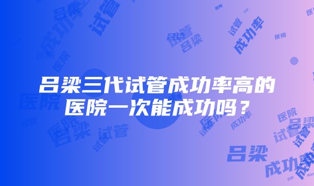 吕梁三代试管成功率高的医院一次能成功吗？