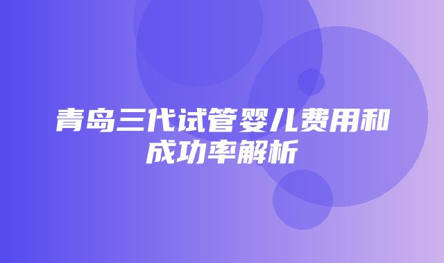 青岛三代试管婴儿费用和成功率解析