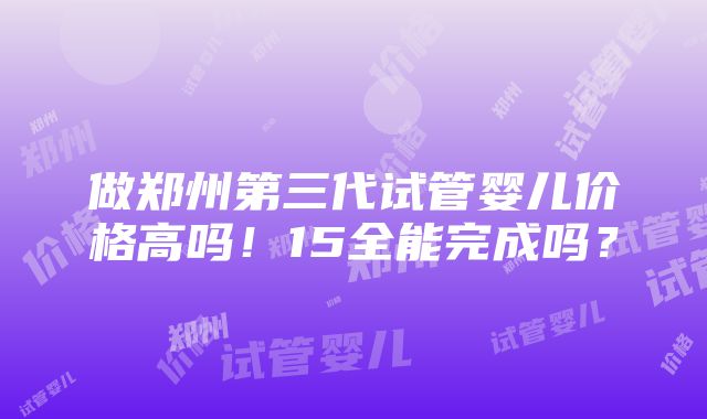 做郑州第三代试管婴儿价格高吗！15全能完成吗？