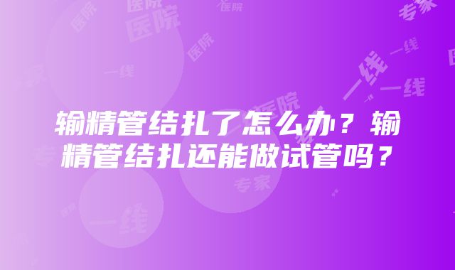 输精管结扎了怎么办？输精管结扎还能做试管吗？