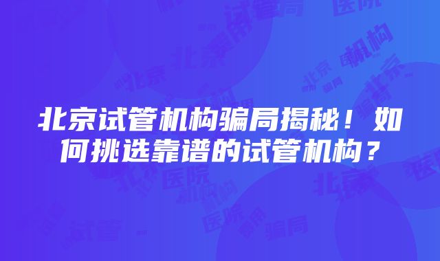 北京试管机构骗局揭秘！如何挑选靠谱的试管机构？