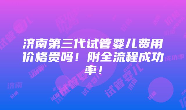 济南第三代试管婴儿费用价格贵吗！附全流程成功率！