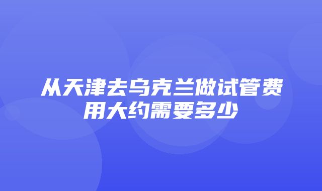 从天津去乌克兰做试管费用大约需要多少