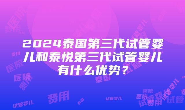 2024泰国第三代试管婴儿和泰悦第三代试管婴儿有什么优势？