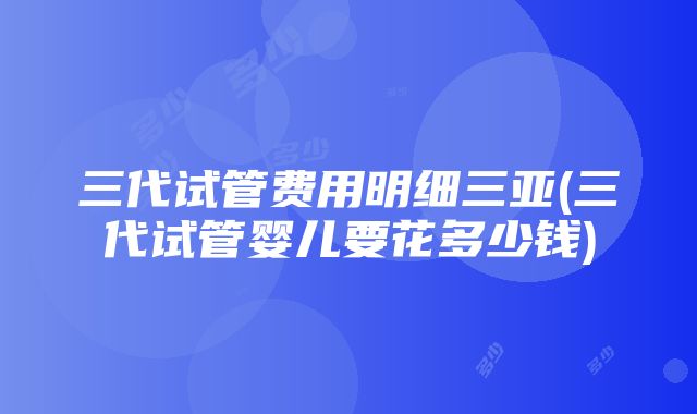 三代试管费用明细三亚(三代试管婴儿要花多少钱)