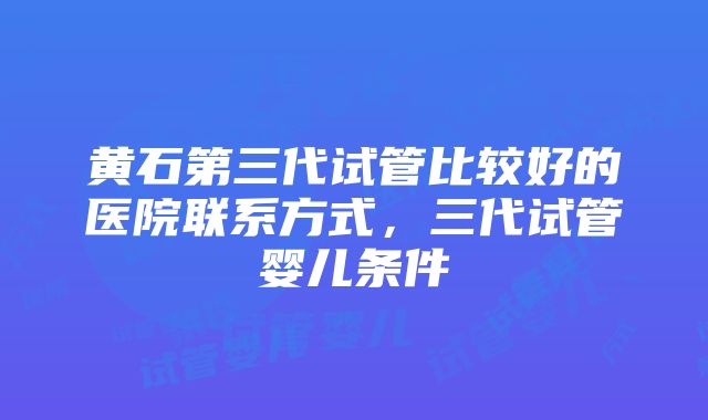 黄石第三代试管比较好的医院联系方式，三代试管婴儿条件