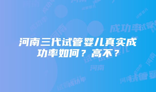 河南三代试管婴儿真实成功率如何？高不？