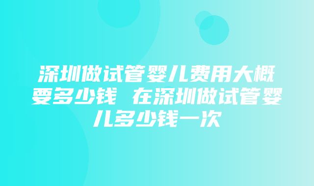 深圳做试管婴儿费用大概要多少钱 在深圳做试管婴儿多少钱一次