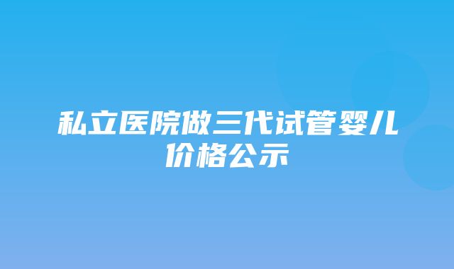 私立医院做三代试管婴儿价格公示