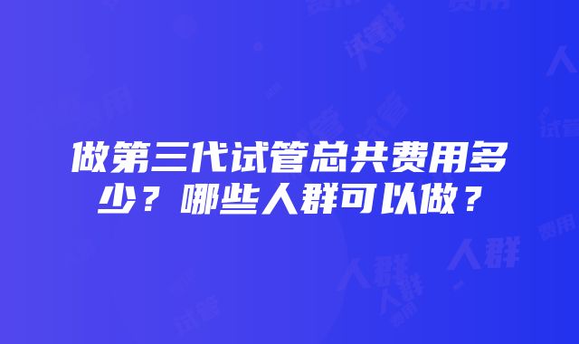 做第三代试管总共费用多少？哪些人群可以做？