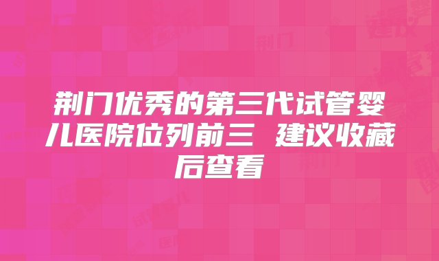 荆门优秀的第三代试管婴儿医院位列前三 建议收藏后查看