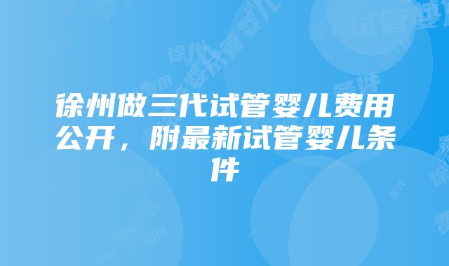 徐州做三代试管婴儿费用公开，附最新试管婴儿条件