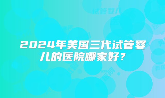 2024年美国三代试管婴儿的医院哪家好？