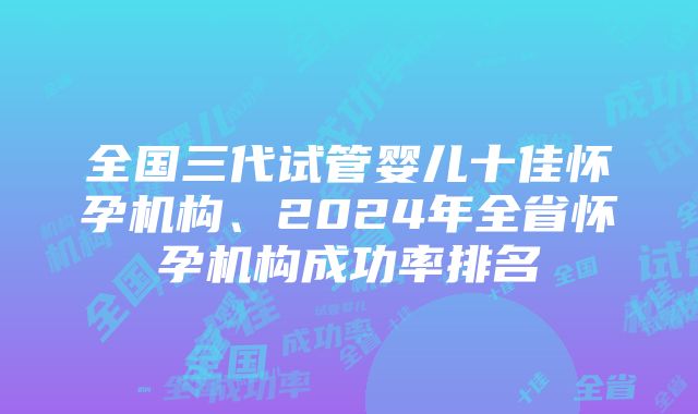 全国三代试管婴儿十佳怀孕机构、2024年全省怀孕机构成功率排名