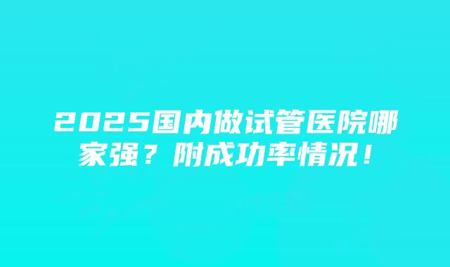 2025国内做试管医院哪家强？附成功率情况！