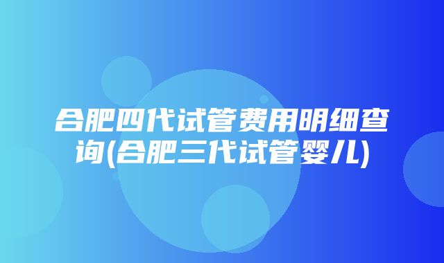 合肥四代试管费用明细查询(合肥三代试管婴儿)