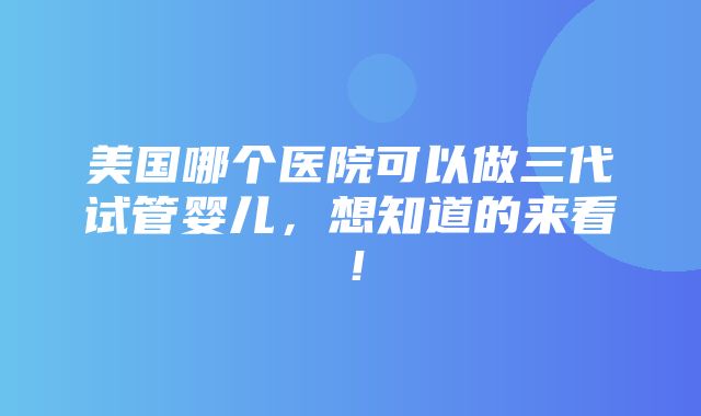 美国哪个医院可以做三代试管婴儿，想知道的来看！