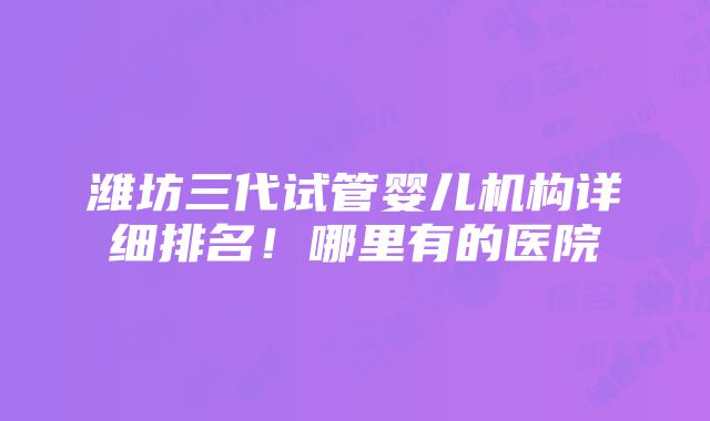 潍坊三代试管婴儿机构详细排名！哪里有的医院