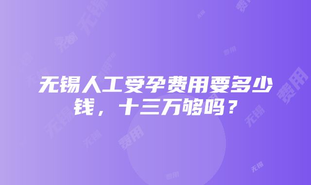 无锡人工受孕费用要多少钱，十三万够吗？