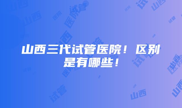 山西三代试管医院！区别是有哪些！