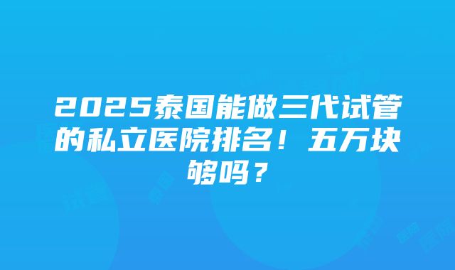 2025泰国能做三代试管的私立医院排名！五万块够吗？