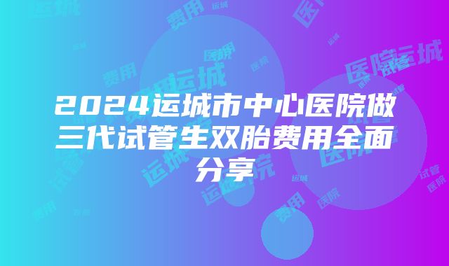 2024运城市中心医院做三代试管生双胎费用全面分享