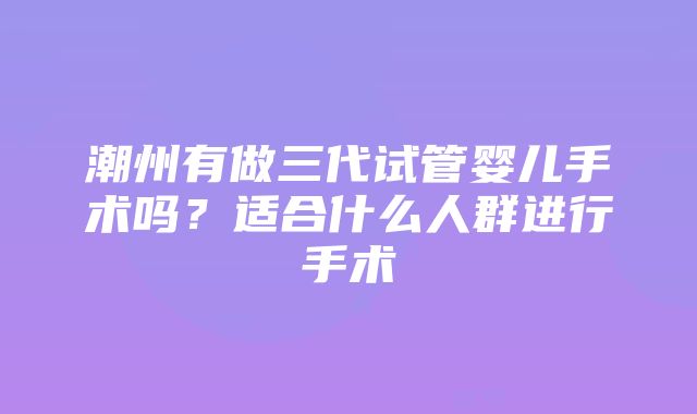 潮州有做三代试管婴儿手术吗？适合什么人群进行手术