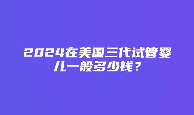 2024在美国三代试管婴儿一般多少钱？