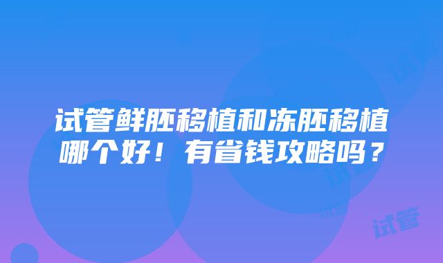 试管鲜胚移植和冻胚移植哪个好！有省钱攻略吗？