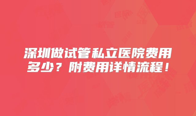 深圳做试管私立医院费用多少？附费用详情流程！