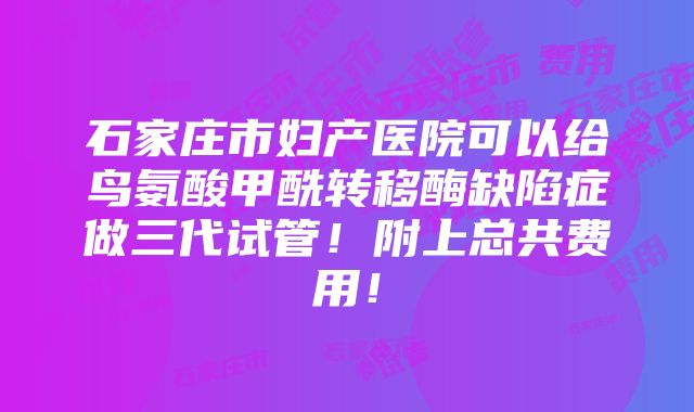 石家庄市妇产医院可以给鸟氨酸甲酰转移酶缺陷症做三代试管！附上总共费用！