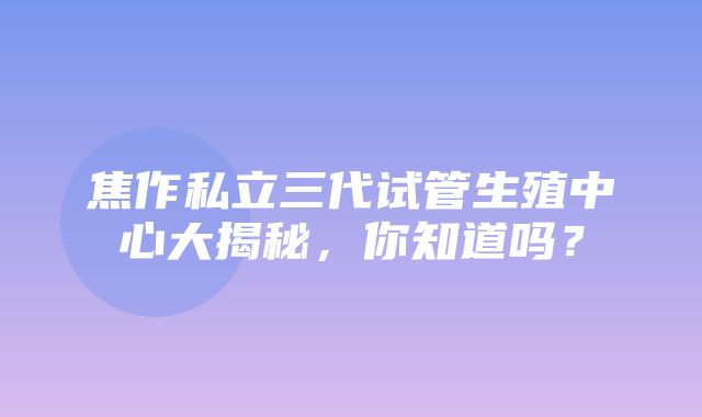 焦作私立三代试管生殖中心大揭秘，你知道吗？