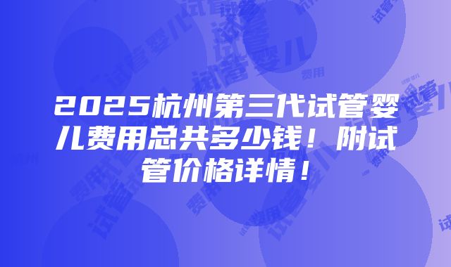 2025杭州第三代试管婴儿费用总共多少钱！附试管价格详情！