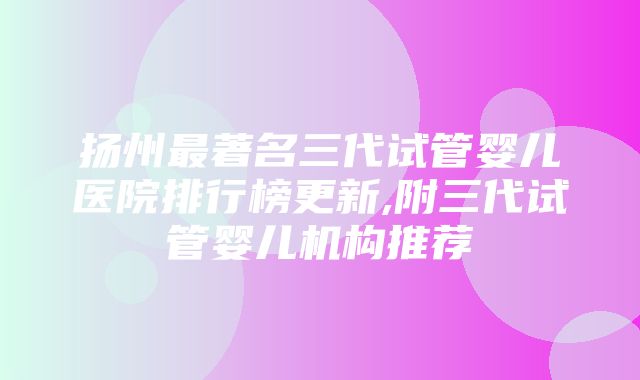 扬州最著名三代试管婴儿医院排行榜更新,附三代试管婴儿机构推荐