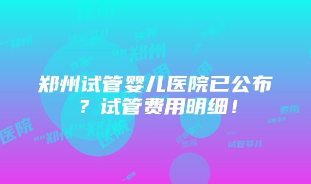 郑州试管婴儿医院已公布？试管费用明细！