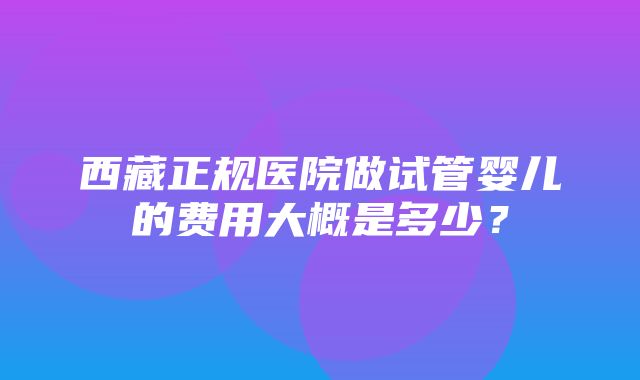 西藏正规医院做试管婴儿的费用大概是多少？