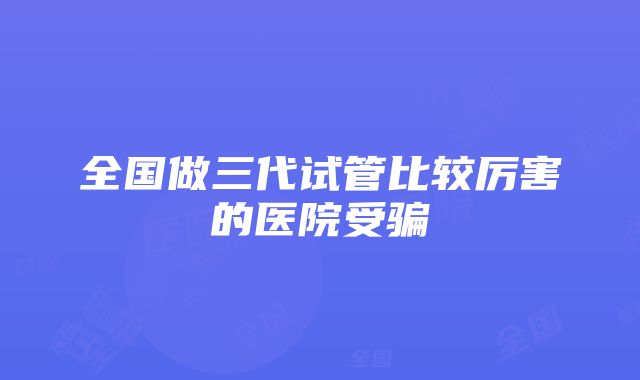 全国做三代试管比较厉害的医院受骗