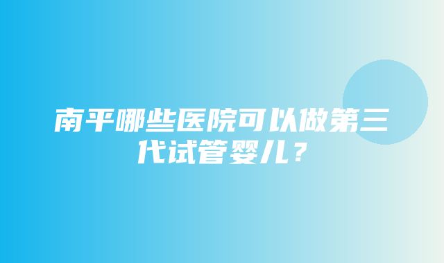 南平哪些医院可以做第三代试管婴儿？