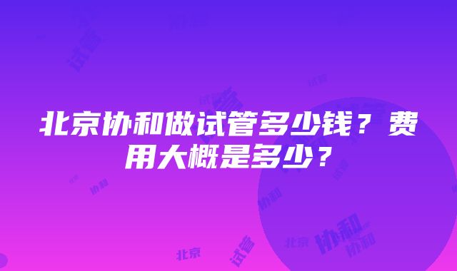 北京协和做试管多少钱？费用大概是多少？