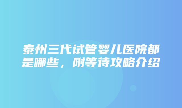 泰州三代试管婴儿医院都是哪些，附等待攻略介绍