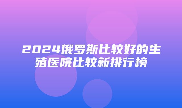 2024俄罗斯比较好的生殖医院比较新排行榜