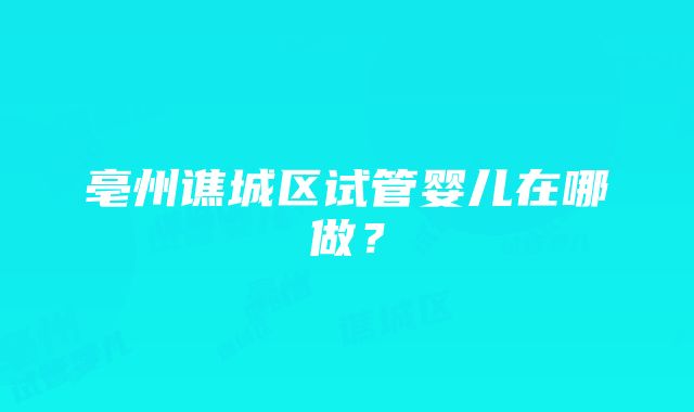 亳州谯城区试管婴儿在哪做？