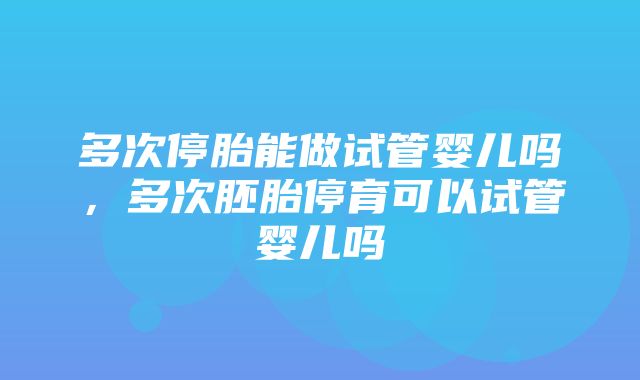 多次停胎能做试管婴儿吗，多次胚胎停育可以试管婴儿吗