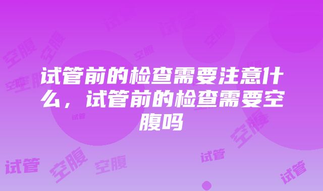 试管前的检查需要注意什么，试管前的检查需要空腹吗